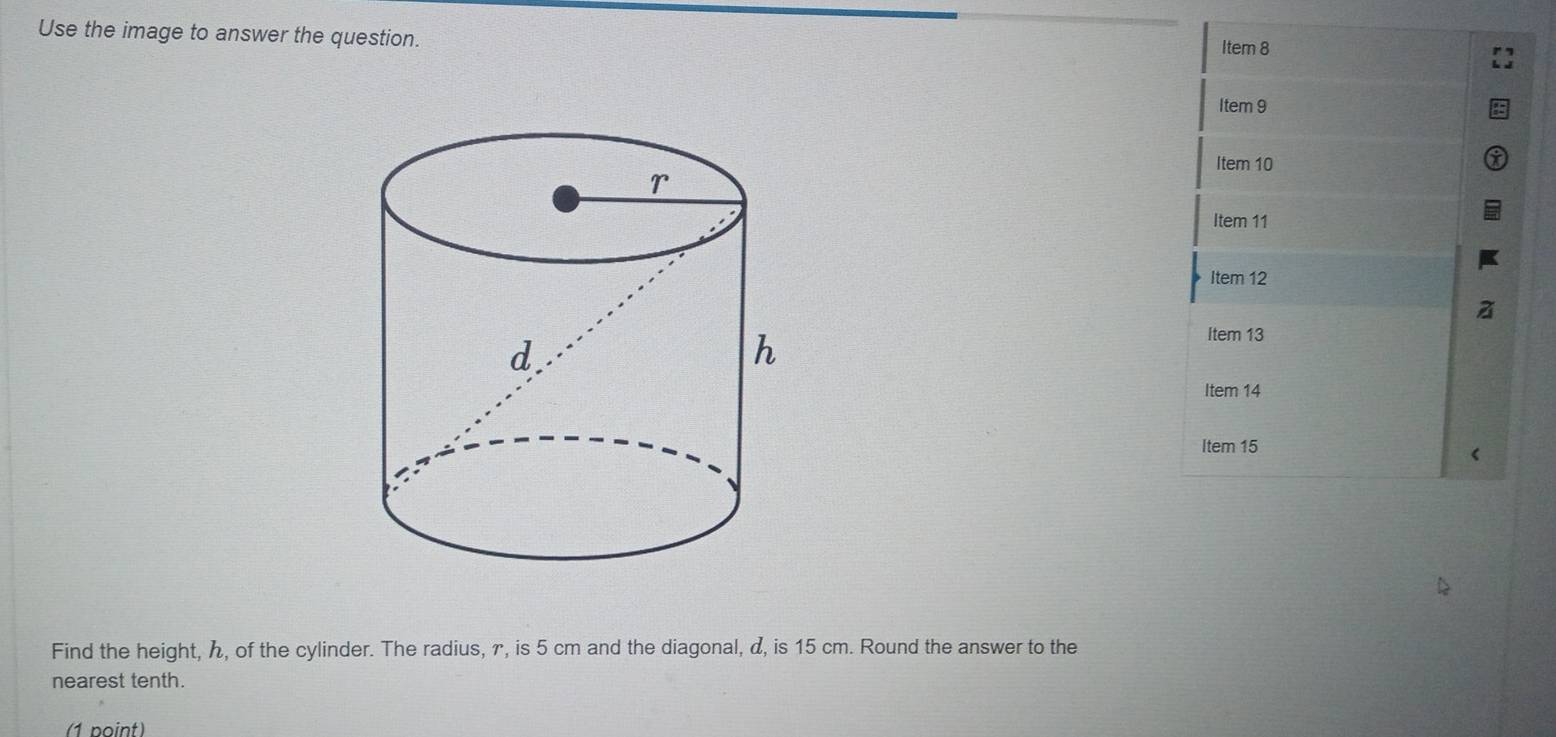 Use the image to answer the question. 
Item 8 
Item 9 
Item 10 
Item 11 
Item 12 
Item 13 
Item 14 
Item 15 
< 
Find the height,  ん, of the cylinder. The radius, γ, is 5 cm and the diagonal, α, is 15 cm. Round the answer to the 
nearest tenth. 
(1 point)