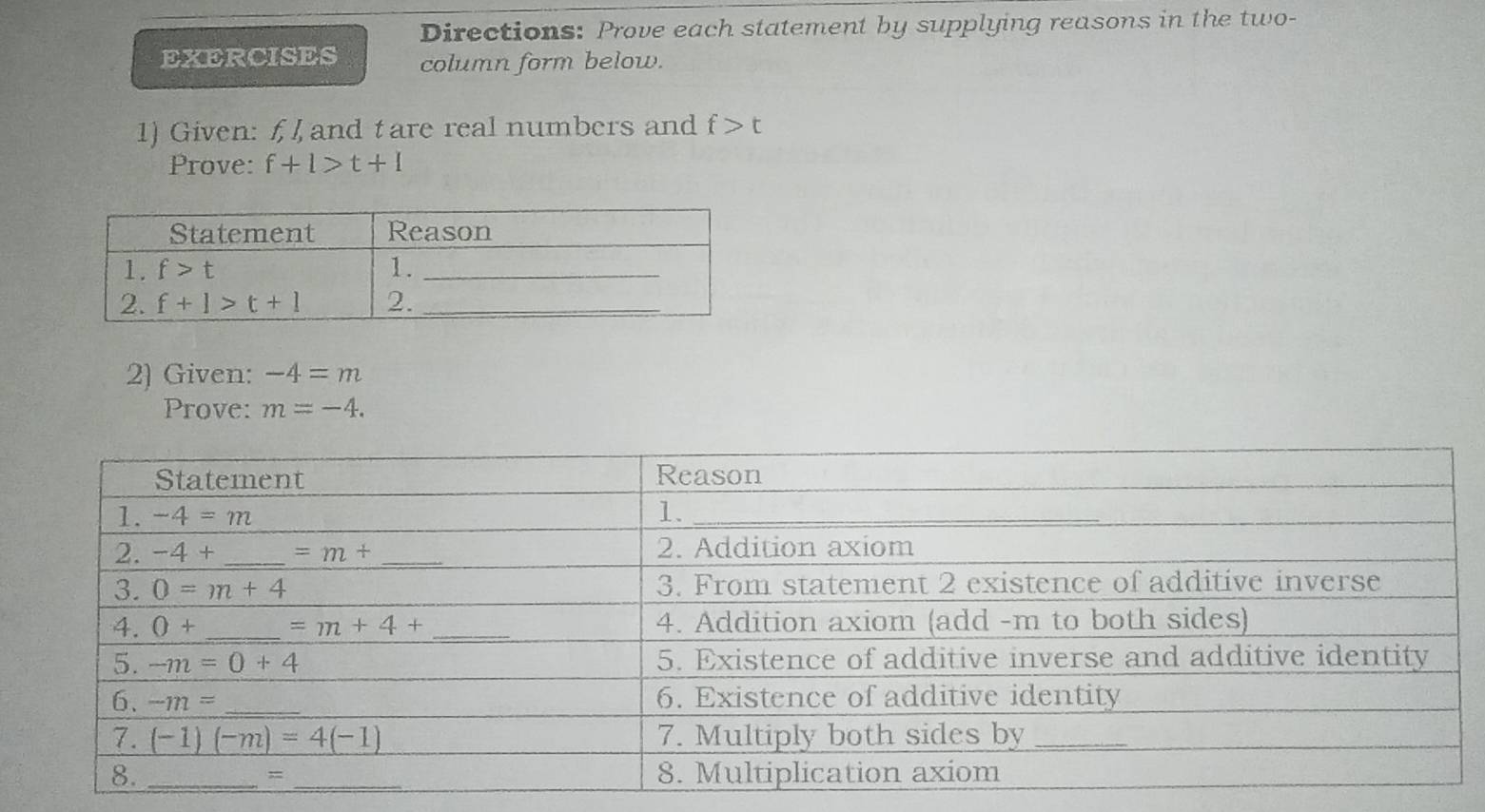 Directions: Prove each statement by supplying reasons in the two-
EXERCISES column form below.
1) Given: f, and tare real numbers and f>t
Prove: f+1>t+1
2) Given: -4=m
Prove: m=-4.