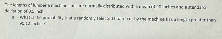 The lengths of lumber a machine cuts are normally distributed with a mean of 90 inches and a standard 
deviation of 0.5 inch. 
a. What is the probability that a randomly selected board cut by the machine has a length greater than
90.12 inches?