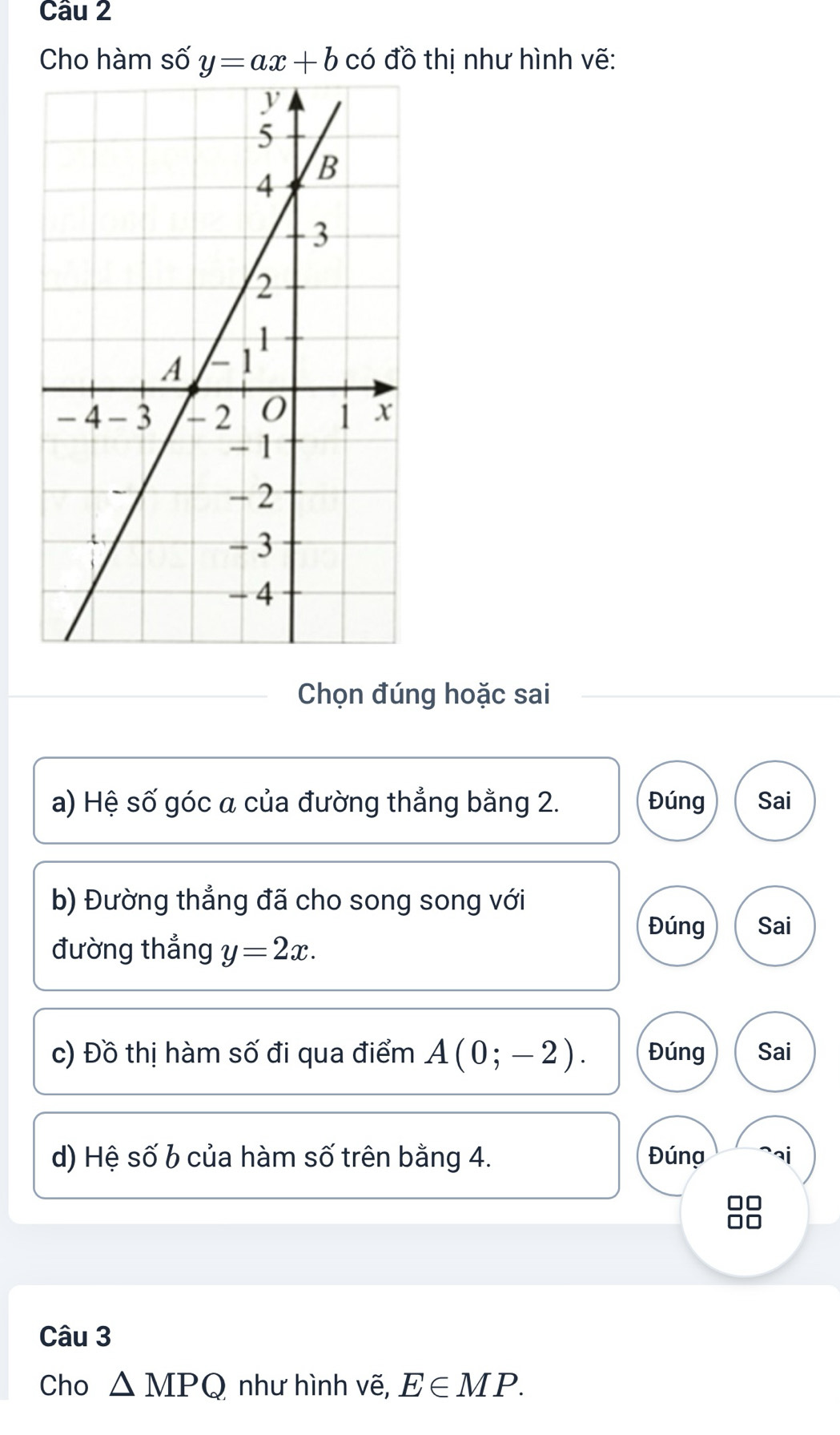 Cho hàm số y=ax+b có đồ thị như hình vẽ: 
Chọn đúng hoặc sai 
a) Hệ số góc a của đường thẳng bằng 2. Đúng Sai 
b) Đường thẳng đã cho song song với 
Đúng Sai 
đường thẳng y=2x. 
c) Đồ thị hàm số đi qua điểm A(0;-2). Đúng Sai 
d) Hệ số b của hàm số trên bằng 4. Đúng ai 
Câu 3 
Cho △ MPQ như hình vẽ, E∈ MP.