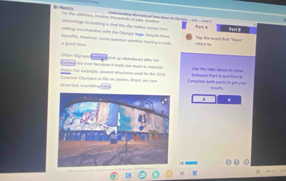 boardy home 
@i-Ready Understanding informational Texts About the Olympics — Quiz - Level G 
for the athletes, creates thousands of jobs. Another Part A 
advantage to hosting is that the city makes money from 
Part B 
selling merchandise with the Olympic logo. Despite these 4 Tap the word that "them" 
benefits, however, some question whether hosting is really refers to. 
a good idea. 
Often Olympic facilities end up abandaned after the 
Games are over because it costs too much to maintain Use the tabs above to move 
them. For example, several structures used for the 2016 between Part A and Part B. 
Summer Olympics in Rio de Janeiro, Brazil, are now Complete both parts to get your 
deserted, crumbling ruins results. 
A B 
them i