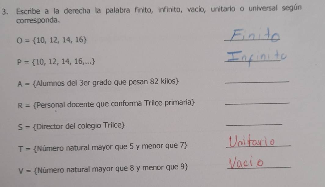 Escribe a la derecha la palabra finito, infinito, vacío, unitario o universal según 
corresponda.
O= 10,12,14,16
_
P= 10,12,14,16,...
_
A= Alumnos del 3er grado que pesan 82 kilos_
R= Personal docente que conforma Trilce primaria_
S= Director del colegio Trilce 
_
T= Número natural mayor que 5 y menor que 7_
V= Número natural mayor que 8 y menor que 9_