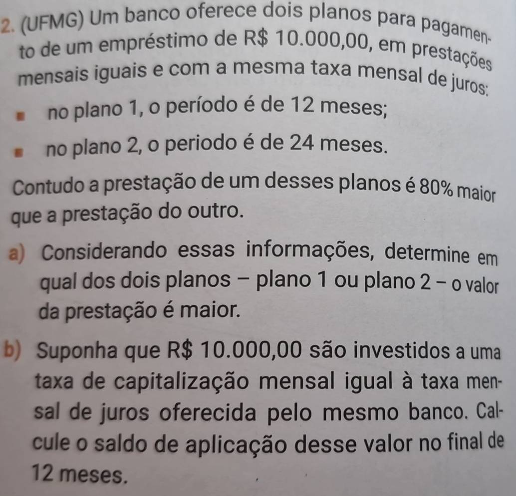 (UFMG) Um banco oferece dois planos para pagamen- 
to de um empréstimo de R$ 10.000,00, em prestações 
mensais iguais e com a mesma taxa mensal de juros: 
no plano 1, o período é de 12 meses; 
no plano 2, o periodo é de 24 meses. 
Contudo a prestação de um desses planos é 80% maior 
que a prestação do outro. 
a) Considerando essas informações, determine em 
qual dos dois planos - plano 1 ou plano 2 - o valor 
da prestação é maior. 
b) Suponha que R$ 10.000,00 são investidos a uma 
taxa de capitalização mensal igual à taxa men- 
sal de juros oferecida pelo mesmo banco. Cal- 
cule o saldo de aplicação desse valor no final de
12 meses.