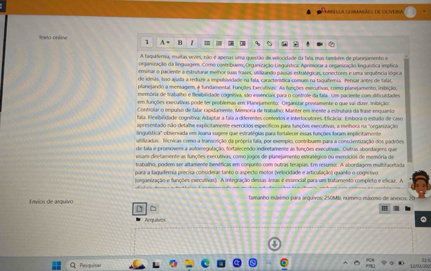 MiRELLA GUIMARÃES dE OUVeINA
Texto online
1   B
A taquiferia, muitas vezes, não é apenas uma questão de velocidade da fala, mas também de planejamento e
organização da linguagem. Como contribuem; Organização Linguística: Aprimorar a organização linguística implica
ensinar o paciente a estruturar melhor suas frases, utilizando pausas estralégicas, conectores e uma sequência lógica
de ideias. Isso ajuda a reduzír a impulsividade na fala, característica comum na taquifemia. Pensar antes de falar,
planejando a mensagem, é fundamental. Funções Executivas: As funções executivas, como planejamento, inibição,
memória de trabalho e flexibilidade cognitiva, são essenciais para o controle da fala. Um paciente com dificuldades
em funções executivas pode ter problemas em Planejamento: Organizar previamente o que vai dizer. Inibição:
Controlar o impulso de falar rapidamente. Memoria de trabalho: Manter em mente a estratura da trase enquanão
fala. Flexibilidade cognitiva: Adaptar a fala a diferentes contextos e interlocutores. Eficácia: Embora o estudo de caso
apresentado não detalhe explicitamente exercícios específicos para funções executivas, a melhora na "organização
linguística" observada em Joana sugere que estratégias para fortalecer essas funções foram implicitamente
utilizadas. Técnicas como a transcrição da própria fala, por exemplo, contribuem para a conscientização dos padrões
de fala e promovem a autorregulação, fortalecendo indiretamente as funções executivas. Outras abordagens que
visam diretamente as funções executivas, como jogos de planejamento estratégico ou exercícios de memória de
trabalho, podem ser altamente benéficas em conjunto com outras terapias. Em resumo: A abordagem multifacetada
para a taquifemia precisa considerar tanto o aspecto motor (velocidade e articulação) quanto o cognitivo
(organização e funções executivas). A integração dessas áreas é essencial para um tratamento completo e eficaz. A
Envios de arquivo  Iamanho máximo para arquivos: 250Mb, número máximo de anexos: 20
Arquivos
22:32
Pesquisar 12/02/202!