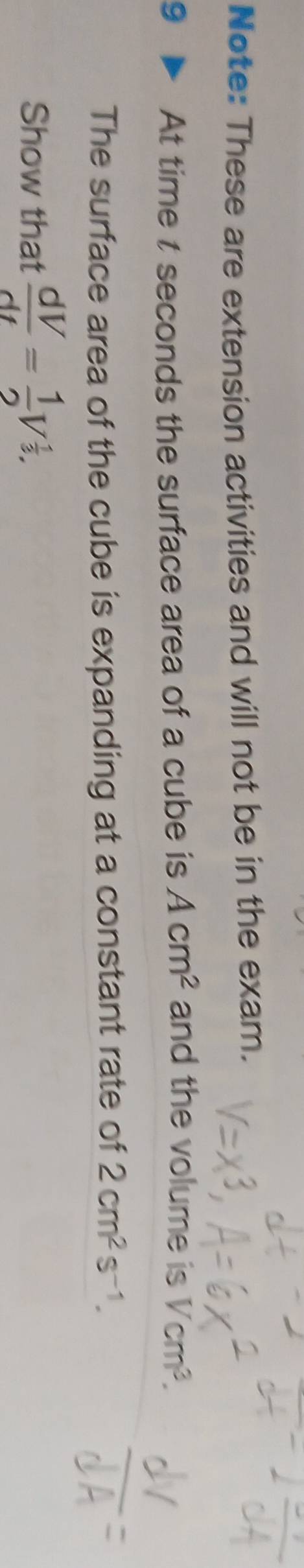 Note: These are extension activities and will not be in the exam. 
9 At time t seconds the surface area of a cube is Acm^2 and the volume is Vcm^3. 
The surface area of the cube is expanding at a constant rate of 2cm^2s^(-1). 
Show that  dV/dt = 1/2 V^(frac 1)3.