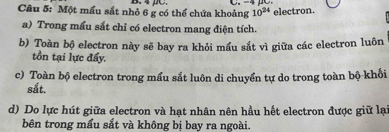 4 μC. C. -4
Câu 5: Một mẩu sắt nhỏ 6 g có thể chứa khoảng 10^(24) electron. 
a) Trong mẩu sắt chỉ có electron mang điện tích. 
b) Toàn bộ electron này sẽ bay ra khỏi mẩu sắt vì giữa các electron luôn 
tồn tại lực đẩy. 
c) Toàn bộ electron trong mẩu sắt luôn di chuyển tự do trong toàn bộ khối 
sắt. 
d) Do lực hút giữa electron và hạt nhân nên hầu hết electron được giữ lại 
bên trong mẩu sắt và không bị bay ra ngoài.