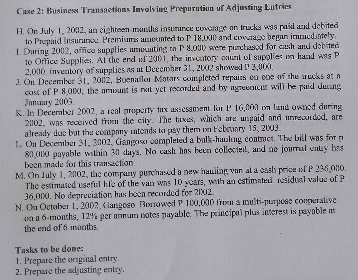 Case 2: Business Transactions Involving Preparation of Adjusting Entries 
H. On July 1, 2002, an eighteen-months insurance coverage on trucks was paid and debited 
to Prepaid Insurance. Premiums amounted to P 18,000 and coverage began immediately. 
I. During 2002, office supplies amounting to P 8,000 were purchased for cash and debited 
to Office Supplies. At the end of 2001, the inventory count of supplies on hand was P
2,000. inventory of supplies as at December 31, 2002 showed P 3,000. 
J. On December 31, 2002, Buenaflor Motors completed repairs on one of the trucks at a 
cost of P 8,000; the amount is not yet recorded and by agreement will be paid during 
January 2003. 
K. In December 2002, a real property tax assessment for P 16,000 on land owned during 
2002, was received from the city. The taxes, which are unpaid and unrecorded, are 
already due but the company intends to pay them on February 15, 2003. 
L. On December 31, 2002, Gangoso completed a bulk-hauling contract. The bill was for p
80,000 payable within 30 days. No cash has been collected, and no journal entry has 
been made for this transaction. 
M. On July 1, 2002, the company purchased a new hauling van at a cash price of P 236,000. 
The estimated useful life of the van was 10 years, with an estimated residual value of P
36,000. No depreciation has been recorded for 2002. 
N. On October 1, 2002, Gangoso Borrowed P 100,000 from a multi-purpose cooperative 
on a 6-months, 12% per annum notes payable. The principal plus interest is payable at 
the end of 6 months. 
Tasks to be done: 
1. Prepare the original entry. 
2. Prepare the adjusting entry.