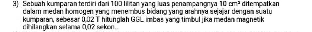 Sebuah kumparan terdiri dari 100 lilitan yang luas penampangnya 10cm^2 ditempatkan 
dalam medan homogen yang menembus bidang yang arahnya sejajar dengan suatu 
kumparan, sebesar 0,02 T hitunglah GGL imbas yang timbul jika medan magnetik 
dihilangkan selama 0,02 sekon...