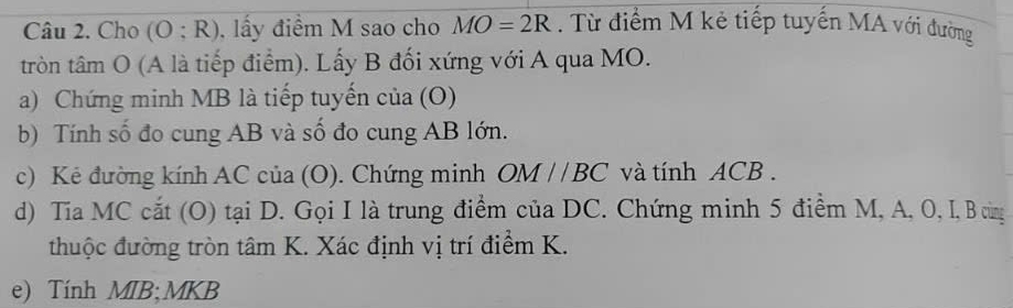 Cho (O;R) , lấy điểm M sao cho MO=2R. Từ điểm M kẻ tiếp tuyến MA với đường 
tròn tâm O (A là tiếp điểm). Lấy B đối xứng với A qua MO. 
a) Chứng minh MB là tiếp tuyến cia(O)
b) Tính số đo cung AB và số đo cung AB lớn. 
c) Kẻ đường kính AC của (O). Chứng minh OM//BC và tính ACB. 
d) Tia MC cắt (O) tại D. Gọi I là trung điểm của DC. Chứng minh 5 điểm M, A, 0, I, B cùng 
thuộc đường tròn tâm K. Xác định vị trí điểm K. 
e) Tính MIB; MKB