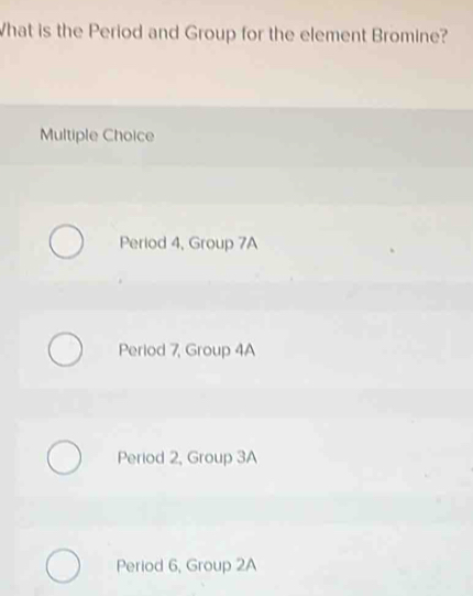 hat is the Period and Group for the element Bromine?
Multiple Choice
Period 4, Group 7A
Period 7, Group 4A
Period 2, Group 3A
Period 6, Group 2A