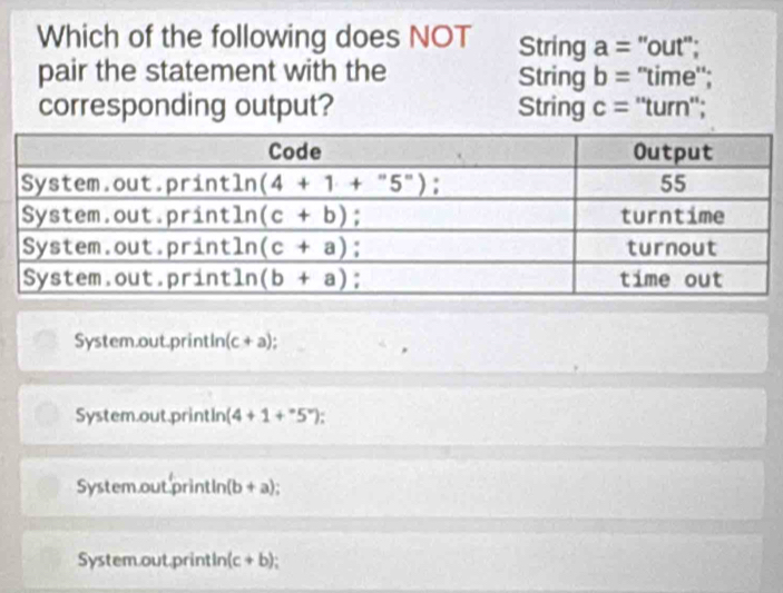 Which of the following does NOT String a= 'out'';
pair the statement with the String b = "time";
corresponding output? String c= : ''turn'';
System.out.printIn (c+a) I
System.out.printIn (4+1+^circ )
System out printIn (b+a)
System.out printIn (c+b)