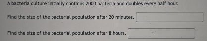 A bacteria culture initially contains 2000 bacteria and doubles every half hour. 
Find the size of the bacterial population after 20 minutes. 
Find the size of the bacterial population after 8 hours.