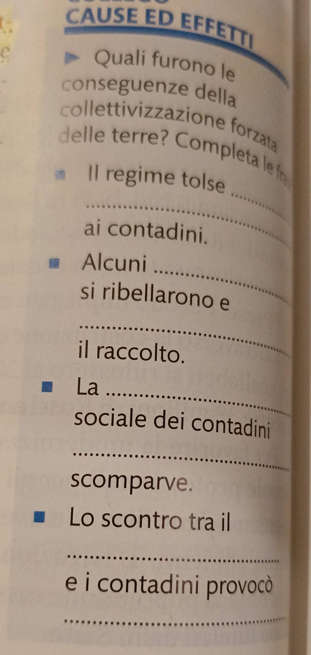 CAUSE ED EFFETT। 
e 
Quali furono le 
conseguenze della 
collettivizzazione forzata 
_ 
delle terre? Completa le fr 
Il regime tolse 
_ 
ai contadini. 
Alcuni_ 
si ribellarono e 
_ 
il raccolto. 
La_ 
sociale dei contadini 
_ 
scomparve. 
Lo scontro tra il 
_ 
e i contadini provocò 
_