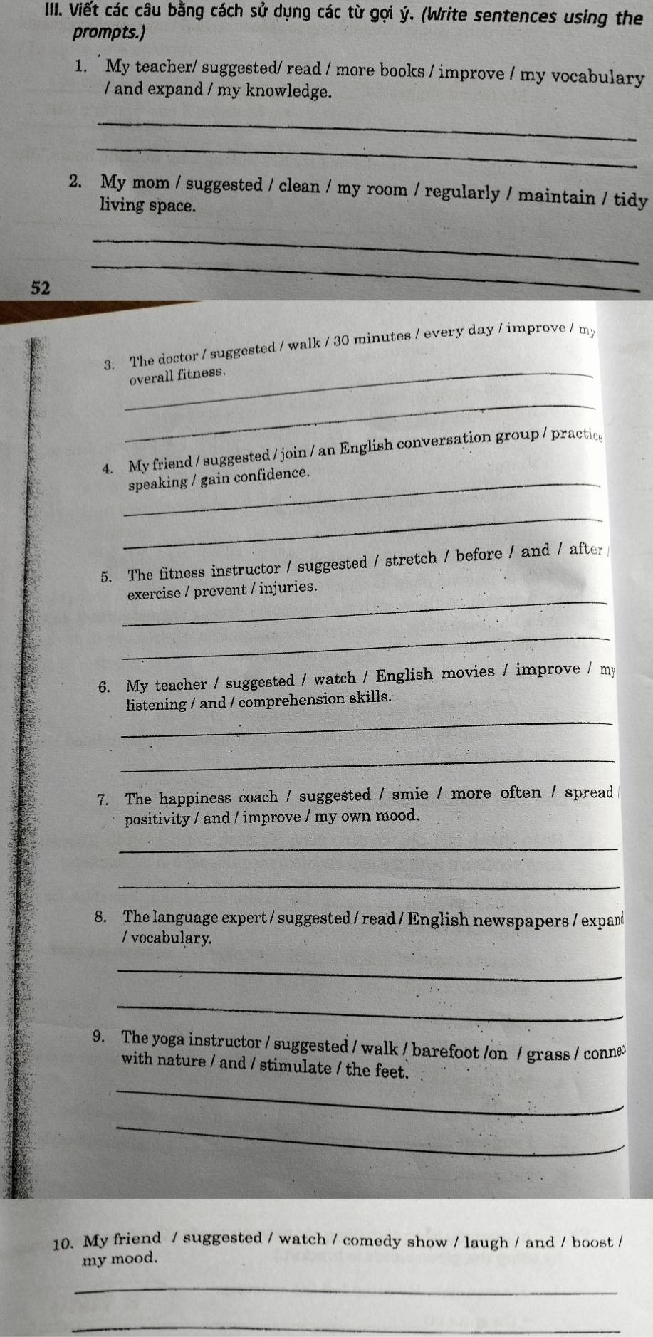 IIII. Viết các câu bằng cách sử dụng các từ gợi ý. (Write sentences using the 
prompts.) 
1. `My teacher/ suggested/ read / more books / improve / my vocabulary 
/ and expand / my knowledge. 
_ 
_ 
2. My mom / suggested / clean / my room / regularly / maintain / tidy 
living space. 
_ 
52 
_ 
3. The doctor / suggested / walk / 30 minutes / every day / improve / my 
_overall fitness. 
_ 
4. My friend / suggested / join / an English conversation group / practice 
_speaking / gain confidence. 
_ 
5. The fitness instructor / suggested / stretch / before / and / after 
_ 
exercise / prevent / injuries. 
_ 
6. My teacher / suggested / watch / English movies / improve / my 
_ 
listening / and / comprehension skills. 
_ 
7. The happiness coach / suggested / smie / more often / spread 
positivity / and / improve / my own mood. 
_ 
_ 
8. The language expert / suggested / read / English newspapers / expand 
/ vocabulary. 
_ 
_ 
9. The yoga instructor / suggested / walk / barefoot /on / grass / conne 
with nature / and / stimulate / the feet. 
_ 
_ 
10. My friend / suggested / watch / comedy show / laugh / and / boost / 
my mood. 
_ 
_