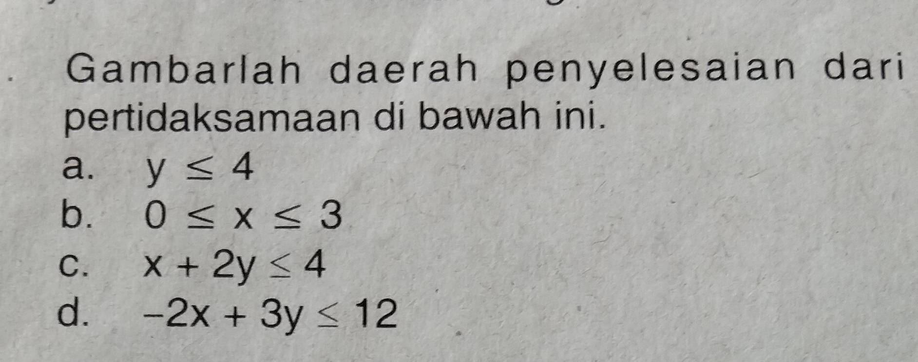 Gambarlah daerah penyelesaian dari
pertidaksamaan di bawah ini.
a. y≤ 4
b. 0≤ x≤ 3
C. x+2y≤ 4
d. -2x+3y≤ 12