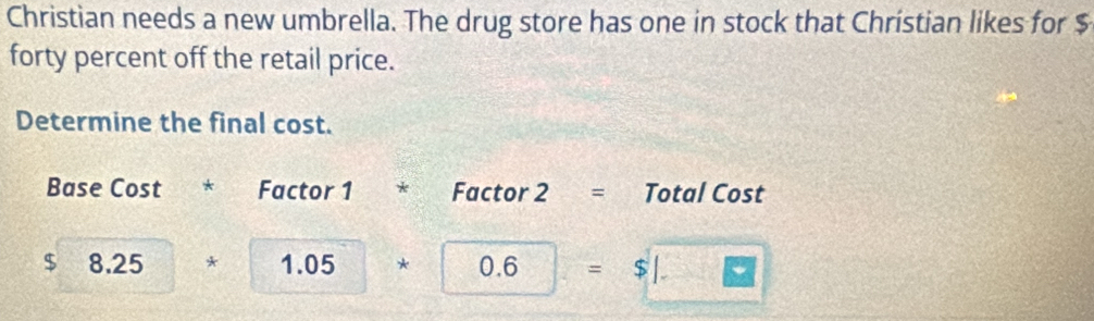 Christian needs a new umbrella. The drug store has one in stock that Christian likes for $
forty percent off the retail price. 
Determine the final cost. 
Base Cost * Factor 1 * Factor 2= Total Cost
$ 8.25* 1.05* 0.6=$□
+1