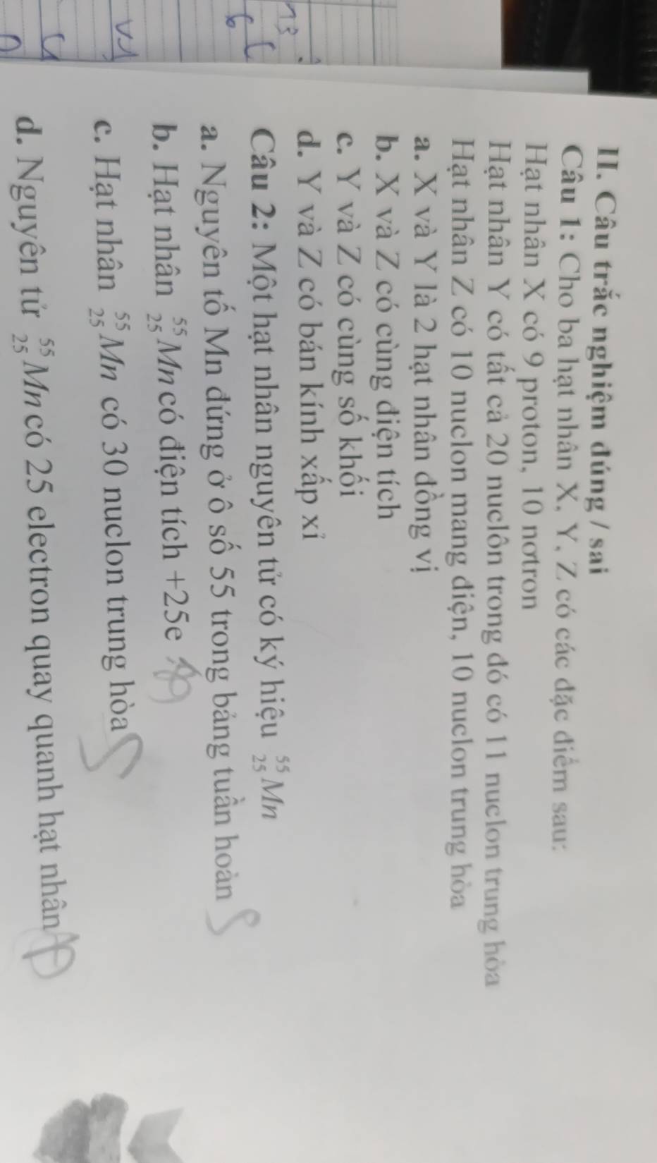 Câu trắc nghiệm đúng / sai
Câu 1: Cho ba hạt nhân X, Y, Z có các đặc điểm sau:
Hạt nhân X có 9 proton, 10 nơtron
Hạt nhân Y có tất cả 20 nuclôn trong đó có 11 nuclon trung hòa
Hạt nhân Z có 10 nuclon mang điện, 10 nuclon trung hòa
a. X và Y là 2 hạt nhân đông vị
b. X và Z có cùng điện tích
c. Y và Z có cùng số khối
d. Y và Z có bán kính xấp xỉ
Câu 2: Một hạt nhân nguyên tử có ký hiệu _(25)^(55)Mn
a. Nguyên tố Mn đứng ở ô số 55 trong bảng tuần hoàn
b. Hạt nhân _(25)^(55)Mn có điện tích +25e
c. Hạt nhân _(25)^(55)Mn có 30 nuclon trung hòa
d. Nguyên tử _(25)^(55)Mn có 25 electron quay quanh hạt nhân