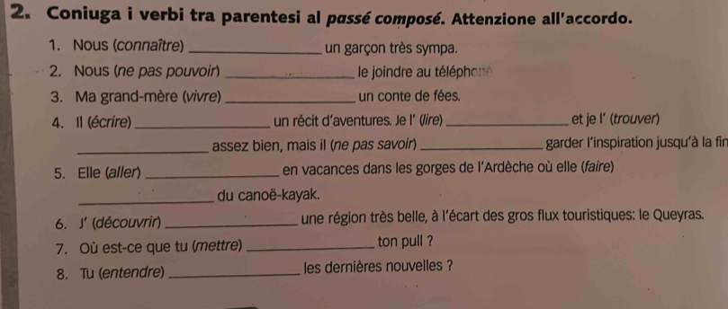 Coniuga i verbi tra parentesi al passé composé. Attenzione all'accordo. 
1. Nous (connaître) _un garçon très sympa. 
2. Nous (ne pas pouvoir) _ le joindre au téléphone 
3. Ma grand-mère (vivre) _un conte de fées. 
4. Il (écrire) _un récit d'aventures. Je l´ (/ire) _et je I’ (trouver) 
_assez bien, mais il (ne pas savoir) _garder l'inspiration jusqu'à la fir 
5. Elle (aller) _en vacances dans les gorges de l'Ardèche où elle (faire) 
_du canoë-kayak. 
6. J' (découvrir) _une région très belle, à l'écart des gros flux touristiques: le Queyras. 
7. Où est-ce que tu (mettre) _ton pull ? 
8. Tu (entendre) _les dernières nouvelles ?