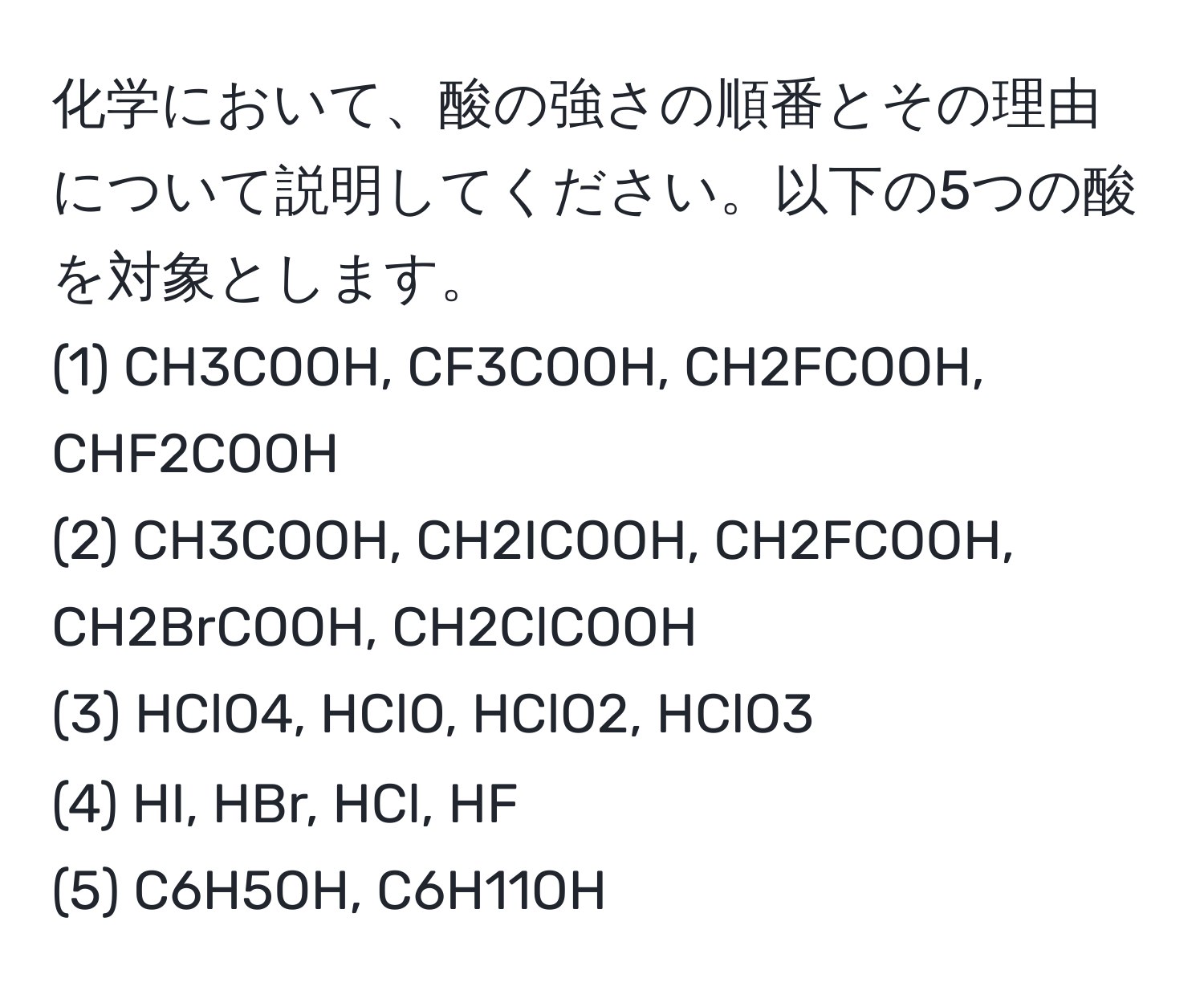 化学において、酸の強さの順番とその理由について説明してください。以下の5つの酸を対象とします。  
(1) CH3COOH, CF3COOH, CH2FCOOH, CHF2COOH  
(2) CH3COOH, CH2ICOOH, CH2FCOOH, CH2BrCOOH, CH2ClCOOH  
(3) HClO4, HClO, HClO2, HClO3  
(4) HI, HBr, HCl, HF  
(5) C6H5OH, C6H11OH