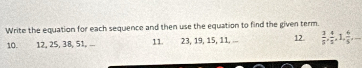 Write the equation for each sequence and then use the equation to find the given term. 
12. 
10. 12, 25, 38, 51, ... 11. 23, 19, 15, 11, ...  3/5 ,  4/5 , 1,  6/5 ,...