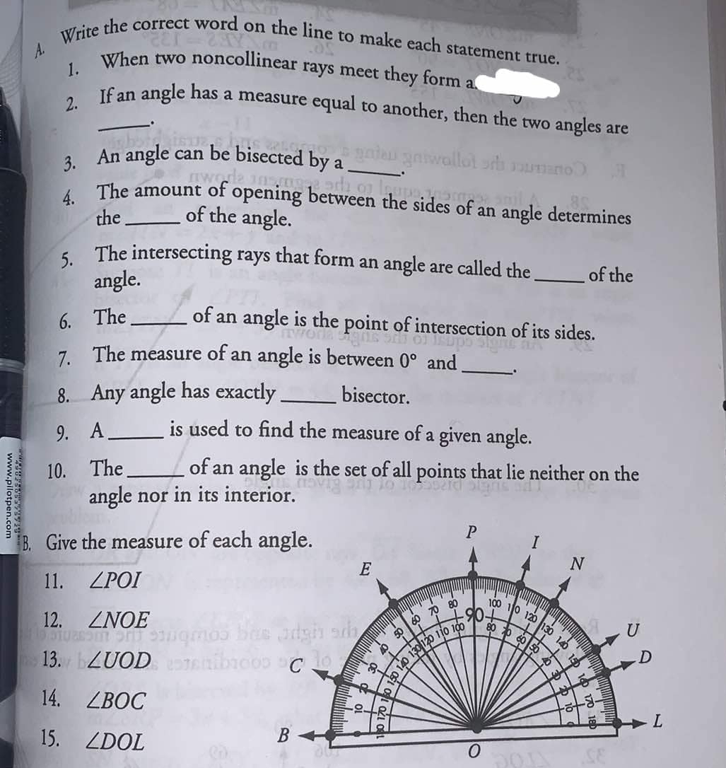 Write the correct word on the line to make each statement true. 
1. When two noncollinear rays meet they form a 
2. If an angle has a measure equal to another, then the two angles are 
. 
3. An angle can be bisected by a_ 
4. The amount of opening between the sides of an angle determines 
the of the angle. 
5. The intersecting rays that form an angle are called the _of the 
angle. 
6. The _of an angle is the point of intersection of its sides. 
7. The measure of an angle is between 0° and_ . 
8. Any angle has exactly _bisector. 
9. A_ is used to find the measure of a given angle. 
10. The of an angle is the set of all points that lie neither on the 
g angle nor in its interior.
P
B. Give the measure of each angle. I 
11. ∠ POI
E
N
80 100 an
90 110
12. ∠ NOE 120
40 120 110 100 80
U
8 
13. ∠ UOD C
D
D
14. ∠ BOC
8
2
L
15. ∠ DOL
B
8
0