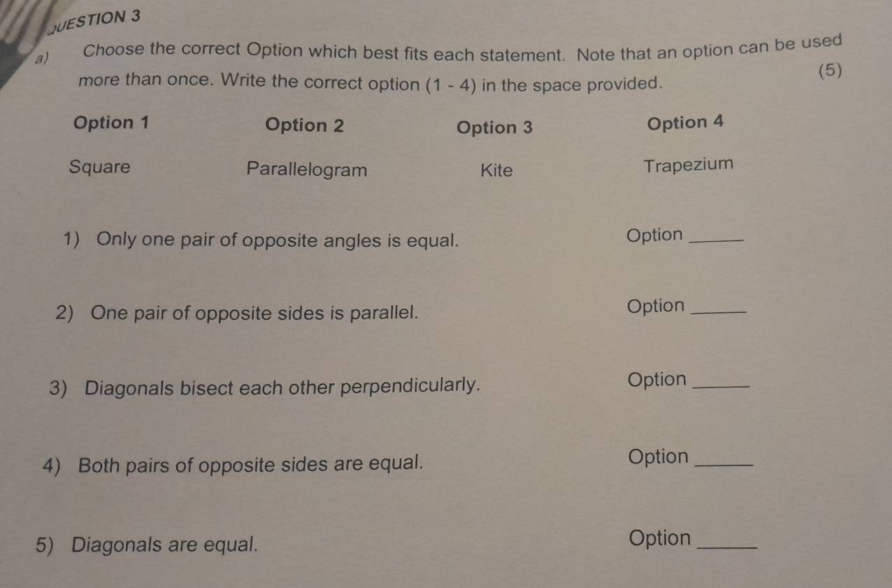 Choose the correct Option which best fits each statement. Note that an option can be used
more than once. Write the correct option (1-4) in the space provided.
(5)
Option 1 Option 2 Option 3 Option 4
Square Parallelogram Kite Trapezium
1) Only one pair of opposite angles is equal. Option_
2) One pair of opposite sides is parallel. Option_
3) Diagonals bisect each other perpendicularly. Option_
4) Both pairs of opposite sides are equal. Option_
5) Diagonals are equal. Option_