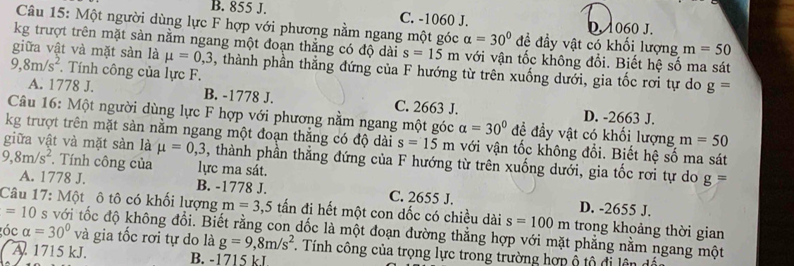 B. 855 J. C. -1060 J. D. 1060 J.
Câu 15: Một người dùng lực F hợp với phương nằm ngang một góc alpha =30° để đầy vật có khối lượng m=50
kg trượt trên mặt sàn nằm ngang một đoạn thắng có độ dài s=15m với vận tốc không đổi. Biết hệ số ma sát
giữa vật và mặt sàn là mu =0,3 , thành phần thẳng đứng của F hướng từ trên xuống dưới, gia tốc rơi tự do g=
9,8m/s^2.  Tính công của lực F.
A. 1778 J. B. -1778 J. C. 2663 J.
D. -2663 J.
Câu 16: Một người dùng lực F hợp với phương nằm ngang một góc alpha =30° để đầy vật có khối lượng m=50
kg trượt trên mặt sàn nằm ngang một đoạn thắng có độ dài s=15m với vận tốc không đổi. Biết hệ số ma sát
giữa vật và mặt sàn là mu =0,3 , thành phần thẳng đứng của F hướng từ trên xuống dưới, gia tốc rơi tự do g=
9,8m/s^2. Tính công của lực ma sát.
A. 1778 J. B. -1778 J. C. 2655 J. D. -2655 J.
Câu 17: Một ô tô có khối lượng m=3 ,5 tấn đi hết một con dốc có chiều dài s=100m trong khoảng thời gian
=10 s với tốc độ không đổi. Biết rằng con dốc là một đoạn đường thẳng hợp với mặt phẳng nằm ngang một
óc alpha =30° và gia tốc rơi tự do là g=9,8m/s^2. Tính công của trọng lực trong trường hợp ộ tộ đi lên dấc
A. 1715 kJ. B. -1715 kJ.