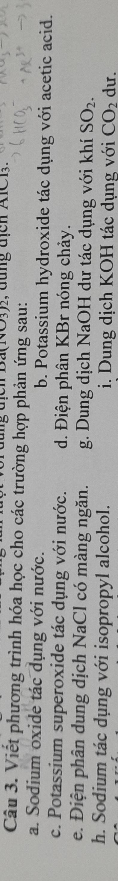 a(NO3)2, đung địch AlC13.
Câu 3. Viết phương trình hóa học cho các trường hợp phản ứng sau:
a. Sodium oxide tác dụng với nước. b. Potassium hydroxide tác dụng với acetic acid.
c. Potassium superoxide tác dụng với nước. d. Điện phân KBr nóng chảy.
e. Điện phân dung dịch NaCl có màng ngăn. g. Dung dịch NaOH dư tác dụng với khí SO_2. 
h. Sodium tác dụng với isopropyl alcohol. i. Dung dịch KOH tác dụng với CO_2 du.