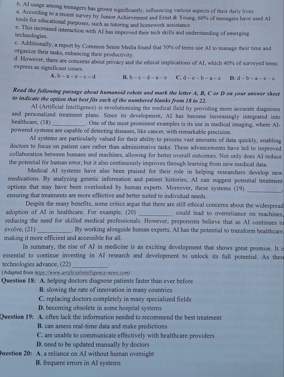 AI usage among teenagers has grown significantly, influencing various aspects of their daily lives.
a. According to a recent survey by Junior Achievement and Ernst & Young, 60% of teenagers have used AI
tools for educational purposes, such as tutoring and homework assistance.
e. This increased interaction with AI has improved their tech skills and understanding of emerging
technologies.
c. Additionally, a report by Common Sense Media found that 50% of teens use AI to manage their time and
organize their tasks, enhancing their productivity.
d. However, there are concerns about privacy and the ethical implications of AI, which 40% of surveyed teens
express as significant issues.
A. b-a-e-c-d B. b-c-d-a-e C. d-e-b-a-c D. d-b-a-e-c
Read the following passage about humanoid robots and mark the letter A, B, C or D on your answer sheet
to indicate the option that best fits each of the numbered blanks from 18 to 22.
AI (Artificial Intelligence) is revolutionizing the medical field by providing more accurate diagnoses
and personalized treatment plans. Since its development, AI has become increasingly integrated into
healthcare, (18) _. One of the most prominent examples is its use in medical imaging, where AI-
powered systems are capable of detecting diseases, like cancer, with remarkable precision.
AI systems are particularly valued for their ability to process vast amounts of data quickly, enabling
doctors to focus on patient care rather than administrative tasks. These advancements have led to improved
collaboration between humans and machines, allowing for better overall outcomes. Not only does AI reduce
the potential for human error, but it also continuously improves through learning from new medical data.
Medical AI systems have also been praised for their role in helping researchers develop new
medications. By analyzing genetic information and patient histories, AI can suggest potential treatment
options that may have been overlooked by human experts. Moreover, these systems (19)_
,
ensuring that treatments are more effective and better suited to individual needs.
Despite the many benefits, some critics argue that there are still ethical concerns about the widespread
adoption of AI in healthcare. For example, (20) _could lead to overreliance on machines,
reducing the need for skilled medical professionals. However, proponents believe that as AI continues to
evolve, (21) _. By working alongside human experts, AI has the potential to transform healthcare
making it more efficient and accessible for all.
In summary, the rise of AI in medicine is an exciting development that shows great promise. It is
essential to continue investing in AI research and development to unlock its full potential. As these
technologies advance, (22)_
(Adapted from https://www.artificialintelligence-news.com)
Question 18: A. helping doctors diagnose patients faster than ever before
B. slowing the rate of innovation in many countries
C. replacing doctors completely in many specialized fields
D. becoming obsolete in some hospital systems
Question 19: A. often lack the information needed to recommend the best treatment
B. can assess real-time data and make predictions
C. are unable to communicate effectively with healthcare providers
D. need to be updated manually by doctors
Question 20: A. a reliance on AI without human oversight
B. frequent errors in AI systems