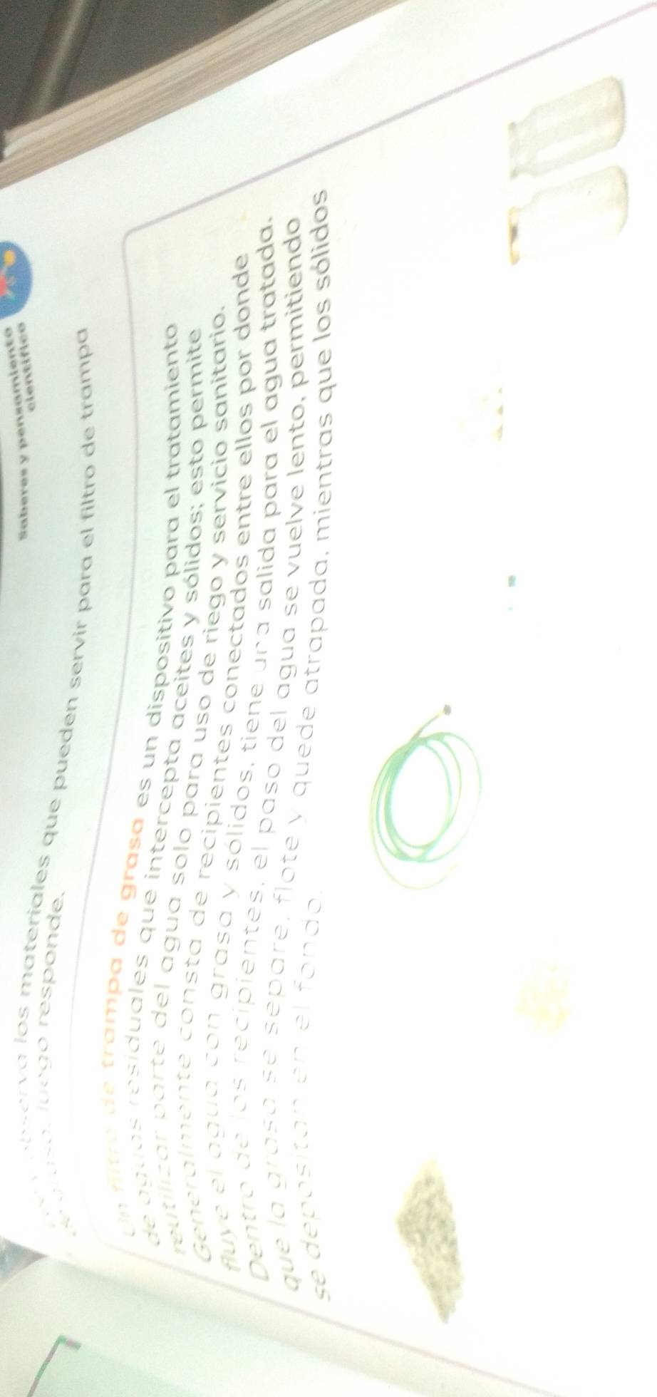 Saberes y pensamiento 
c lentífico 
de a laso, luego responde. 
a serva los materiales que puedén servir para el filtro de trampa 
Un filtró de trampa de grasa es un dispositivo para el tratamiento 
de aguas residuales que intercepta aceites y sólidos; esto permite 
reutilizar parte del agua solo para uso de riego y servicio sanitario. 
Generalmente consta de recipientes conectados entre ellos por donde 
fluye el agua con grasa y sólidos, tiene una salida para el agua tratada. 
Dentro de los recipientés, el paso del agua se vuelve lento, permitiendo 
que la grasa se separe, flote y quede atrapada, mientras que los sólidos 
se depositan en el fondo.
