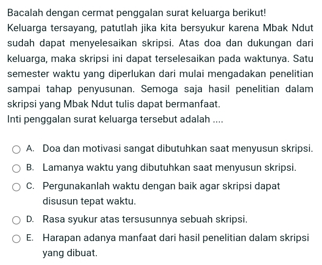 Bacalah dengan cermat penggalan surat keluarga berikut!
Keluarga tersayang, patutlah jika kita bersyukur karena Mbak Ndut
sudah dapat menyelesaikan skripsi. Atas doa dan dukungan dari
keluarga, maka skripsi ini dapat terselesaikan pada waktunya. Satu
semester waktu yang diperlukan dari mulai mengadakan penelitian
sampai tahap penyusunan. Semoga saja hasil penelitian dalam
skripsi yang Mbak Ndut tulis dapat bermanfaat.
Inti penggalan surat keluarga tersebut adalah ....
A. Doa dan motivasi sangat dibutuhkan saat menyusun skripsi.
B. Lamanya waktu yang dibutuhkan saat menyusun skripsi.
C. Pergunakanlah waktu dengan baik agar skripsi dapat
disusun tepat waktu.
D. Rasa syukur atas tersusunnya sebuah skripsi.
E. Harapan adanya manfaat dari hasil penelitian dalam skripsi
yang dibuat.