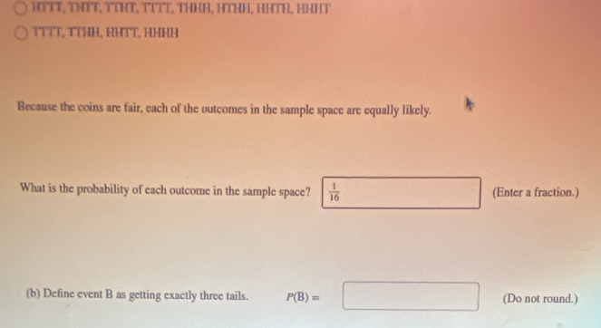 HTTT, THTT, TTHT, TTìT, THHE, HTHH, HHTH, HHHT 
TTTT, TTHH, HHTT, HHHH 
Because the coins are fair, each of the outcomes in the sample space are equally likely. 
What is the probability of each outcome in the sample space?  1/16  (Enter a fraction.) 
(b) Define event B as getting exactly three tails. P(B)=□ (Do not round.)