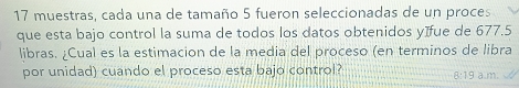 muestras, cada una de tamaño 5 fueron seleccionadas de un proces 
que esta bajo control la suma de todos los datos obtenidos yífue de 677.5
libras. ¿Cual es la estimacion de la media del proceso (en terminos de libra 
por unidad) cuando el proceso esta bajo control? 8:19a.m