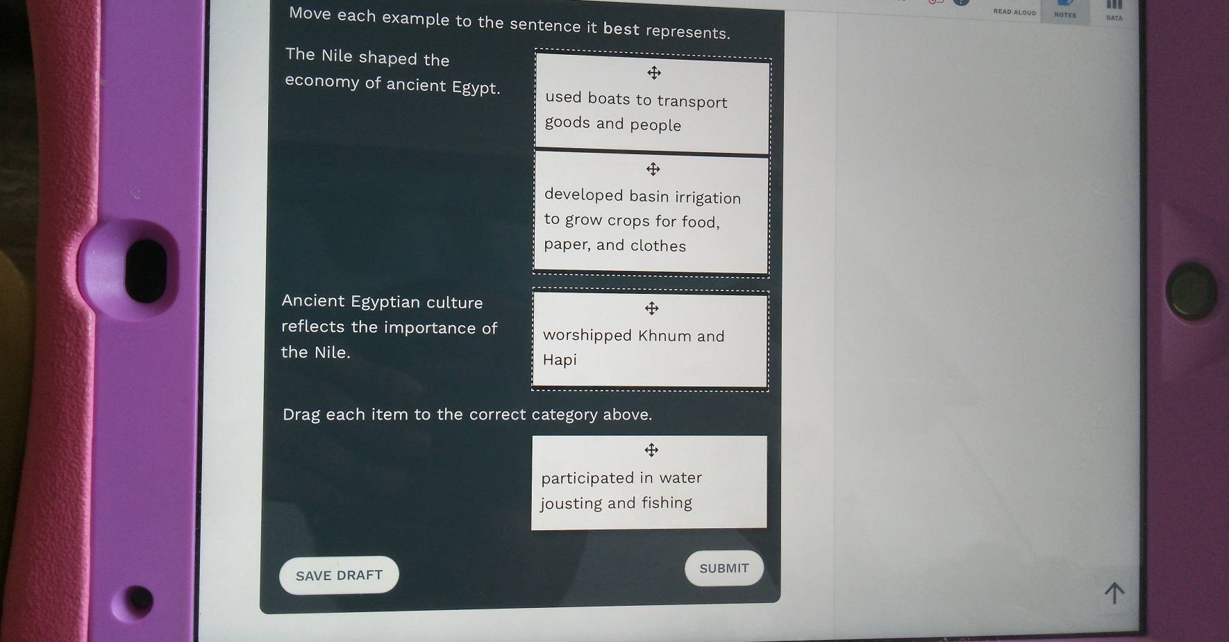 NOTES
Move each example to the sentence it best represents.
The Nile shaped the
economy of ancient Egypt. used boats to transport 
goods and people
developed basin irrigation
to grow crops for food,
paper, and clothes
Ancient Egyptian culture
reflects the importance of worshipped Khnum and
the Nile.
Hapi
Drag each item to the correct category above.
participated in water
jousting and fishing
SAVE DRAFT SUBMIT