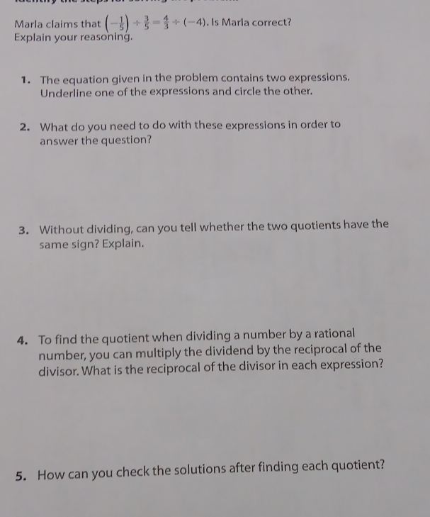 Marla claims that (- 1/5 )/  3/5 = 4/3 / (-4). Is Marla correct? 
Explain your reasoning. 
1. The equation given in the problem contains two expressions. 
Underline one of the expressions and circle the other. 
2. What do you need to do with these expressions in order to 
answer the question? 
3. Without dividing, can you tell whether the two quotients have the 
same sign? Explain. 
4. To find the quotient when dividing a number by a rational 
number, you can multiply the dividend by the reciprocal of the 
divisor. What is the reciprocal of the divisor in each expression? 
5. How can you check the solutions after finding each quotient?