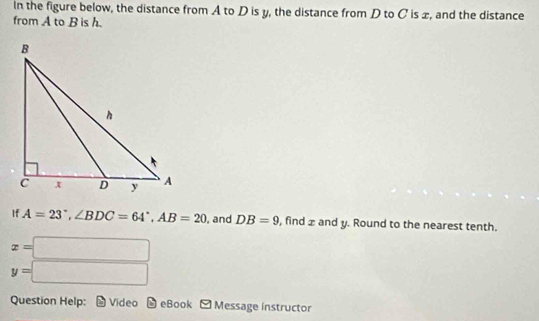 In the figure below, the distance from A to D is y, the distance from D to C is x, and the distance 
from A to B is h. 
If A=23°, ∠ BDC=64°, AB=20 , and DB=9 , find x and y. Round to the nearest tenth.
x=□
y=□
Question Help: Video eBook Message instructor