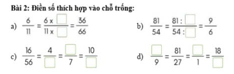 Điền số thích hợp vào chỗ trống: 
a)  6/11 = (6* □ )/11* □  = 36/66  b)  81/54 = 81:□ /54:□  = 9/6 
c)  16/56 = 4/□  = □ /7 = 10/□   d)  □ /9 = 81/27 = □ /1 = 18/□  