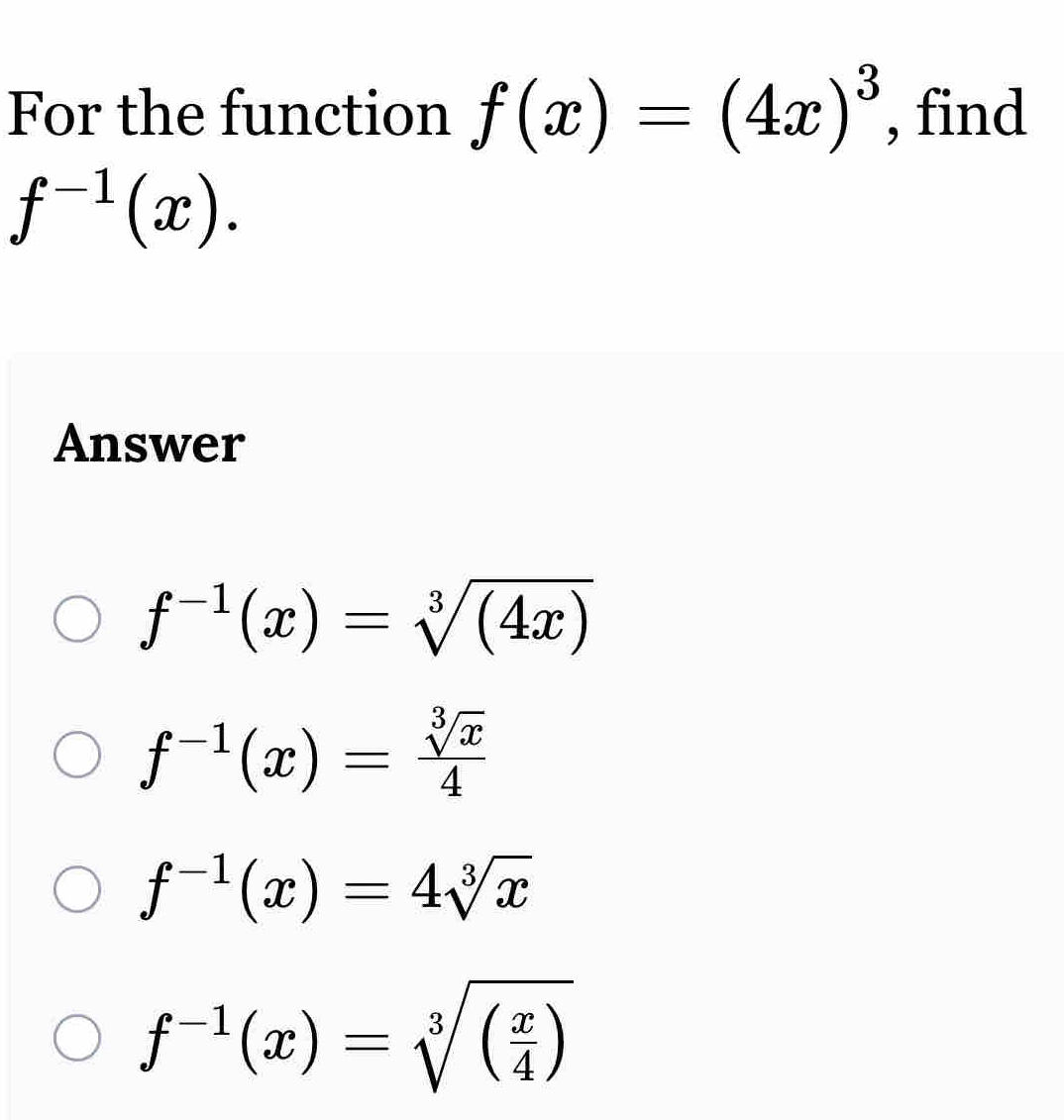 For the function f(x)=(4x)^3 , find
f^(-1)(x). 
Answer
f^(-1)(x)=sqrt[3]((4x))
f^(-1)(x)= sqrt[3](x)/4 
f^(-1)(x)=4sqrt[3](x)
f^(-1)(x)=sqrt[3]((frac x)4)