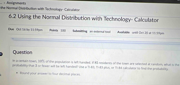 .. > Assignments 
the Normal Distribution with Technology- Calculator 
6.2 Using the Normal Distribution with Technology- Calculator 
Due Oct 16 by 11:59 pm Points 100 Submitting an external tool Available until Oct 20 at 11:59 pm 
Question 
In a certain town, 10% of the population is left handed. If 85 residents of the town are selected at random, what is the 
probability that 3 or fewer will be left handed? Use a TI- 83, TI- 83 plus, or TI- 84 calculator to find the probability. 
Round your answer to four decimal places.