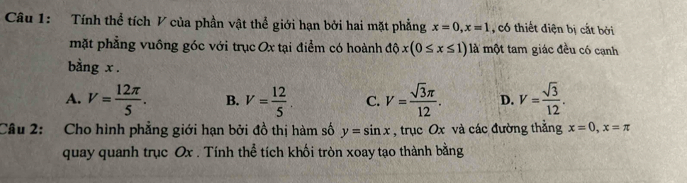 Tính thể tích V của phần vật thể giới hạn bởi hai mặt phẳng x=0, x=1 , có thiết điện bị cắt bởi
mặt phẳng vuông góc với trục Ox tại điểm có hoành độ o x(0≤ x≤ 1) là một tam giác đều có cạnh
bằng x.
A. V= 12π /5 . V= 12/5 . C. V= sqrt(3)π /12 . D. V= sqrt(3)/12 . 
B.
Câu 2: Cho hình phẳng giới hạn bởi đồ thị hàm số y=sin x , trục Ox và các đường thẳng x=0, x=π
quay quanh trục Ox. Tính thể tích khối tròn xoay tạo thành bằng