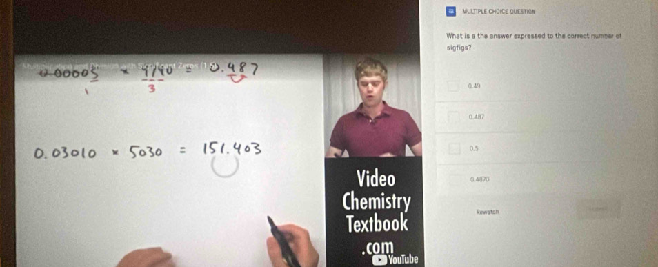 MULTIPLE CHDICE QUESTION
What is a the answer expressed to the correct number of
sigfigs?
0.49
0.487
0.5
Video 0.4870
Chemistry Rewatch
Textbook
. com
YouTube