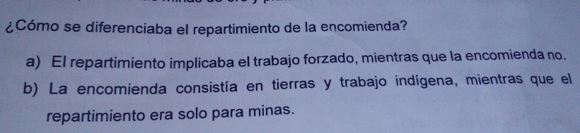 ¿Cómo se diferenciaba el repartimiento de la encomienda?
a) El repartimiento implicaba el trabajo forzado, mientras que la encomienda no.
b) La encomienda consistía en tierras y trabajo indígena, mientras que el
repartimiento era solo para minas.