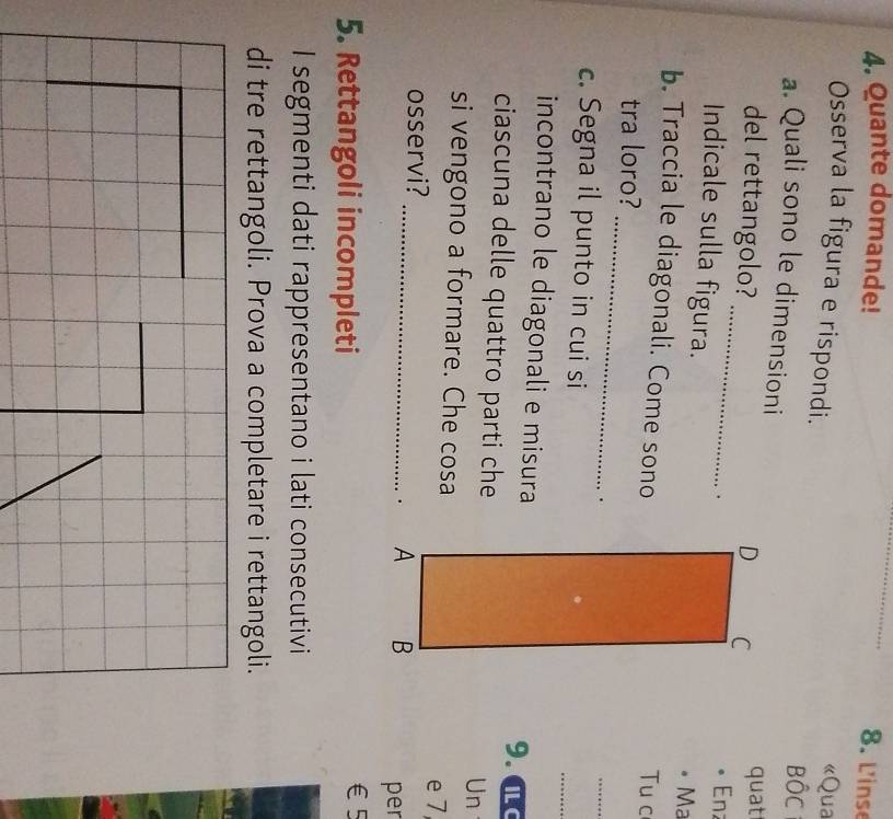 Quante domande! 
_ 
8. L'inse 
Osserva la figura e rispondi. 
«Qua 
BộC 
a. Quali sono le dimensioni 
_ 
del rettangolo? quat 
. Enz 
Indicale sulla figura. 
•Ma 
b. Traccia le diagonali. Come sonoTu c 
_ 
tra loro? 
. 
_ 
c. Segna il punto in cui si 
_ 
incontrano le diagonali e misura9. a 
ciascuna delle quattro parti cheUn 
si vengono a formare. Che cosa 
e 7
osservi? 
_. 
per 
5. Rettangoli incompleti
€5
I segmenti dati rappresentano i lati consecutivi 
di tre rettangoli. Prova a completare i rettangoli.