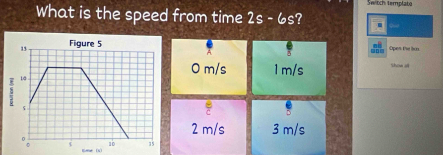 Switch template
What is the speed from time 2s-6s ?
Quit
15 Figure 5
A
B
900 Open the box
0 m/s 1 m/s
Show all
10
5
2 m/s 3 m/s
5 10 15
time (s)