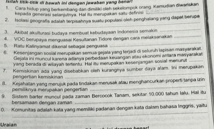 Isilah titik-titik di bawah ini dengan jawaban yang benar! 
1. Cara hidup yang berkembang dan dimiliki oleh sekelompok orang. Kemudian diwariskan 
kepada generasi selanjutnya. Hal itu merupakan satu definisi 
_ 
_ 
2. Isolasi geografis adalah terpisahnya suatu populasi oleh penghalang yang dapat berupa 
3. Akibat akulturasi budaya membuat kebudayaan Indonesia semakin 
_ 
_ 
4. VOC berupaya menguasai Kesultanan Tidore dengan cara melaksanakan_ 
5. Ratu Kalinyamat dikenal sebagai penguasa 
6. Kesenjangan sosial merupakan semua gejala yang terjadi di seluruh lapisan masyarakat. 
Gejala ini muncul karena adanya perbedaan keuangan atau ekonomi antara masyarakat 
yang berada di wilayah tertentu. Hal itu merupakan kesenjangan sosial menurut_ 
7. Kemiskinan ada yang disebabkan oleh kurangnya sumber daya alam. Ini merupakan 
pengertian kemiskinan 
_ 
8. Kejahatan yang merujuk pada tindakan merusak atau menghancurkan properti tanpa izin 
pemiliknya merupakan pengertian 
_ 
9. Sistem barter muncul pada zaman Bercocok Tanam, sekitar 10.000 tahun lalu. Hal itu 
bersamaan dengan zaman 
_ 
_ 
0. Komunitas adalah kata yang memiliki padanan dengan kata dalam bahasa Inggris, yaitu 
Uraian 
bonar!