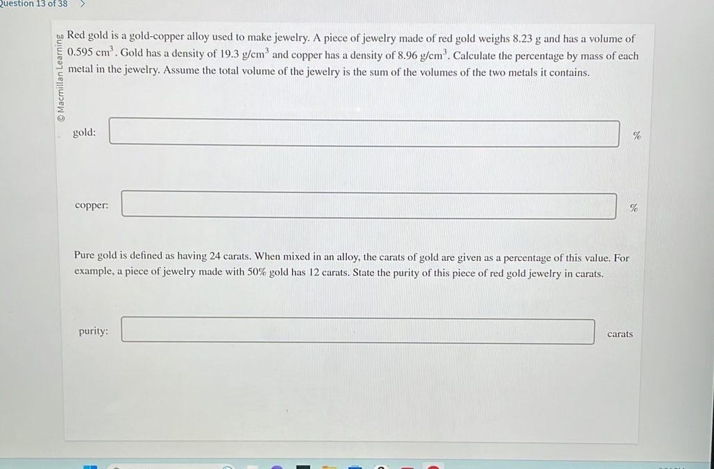 Red gold is a gold-copper alloy used to make jewelry. A piece of jewelry made of red gold weighs 8.23 g and has a volume of
0.595cm^3. Gold has a density of 19.3g/cm^3 and copper has a density of 8.96g/cm^3. Calculate the percentage by mass of each 
metal in the jewelry. Assume the total volume of the jewelry is the sum of the volumes of the two metals it contains. 
gold: □ %
0..y_) 
copper: □ %
Pure gold is defined as having 24 carats. When mixed in an alloy, the carats of gold are given as a percentage of this value. For 
example, a piece of jewelry made with 50% gold has 12 carats. State the purity of this piece of red gold jewelry in carats. 
purity: □ carats