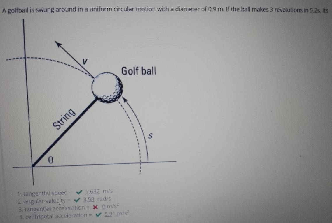 A golfball is swung around in a uniform circular motion with a diameter of 0.9 m. If the ball makes 3 revolutions in 5.2s, its 
1. tangential speed = 1.632 m/s
2. angular velocity = 3.58 rad/s
3. tangential acceleration = _ 0m/s^2
4. centripetal acceleration = _ 5.91m/s^2