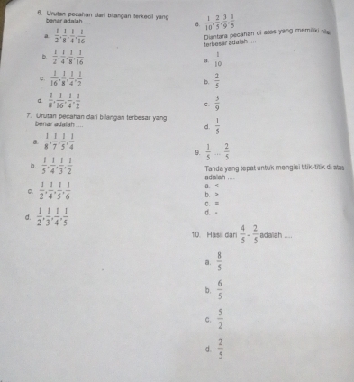 U'rutan pecahan dari bilargan terkecil yang  1/10 , 2/5 , 3/9 , 1/5 
benar adalah
B.
a  1/2 , 1/8 , 1/4 , 1/16 
terbesar adaish ....  Diantara pecahan di atas yang memilai ni
b.  1/2 , 1/4 , 1/8 , 1/16   1/10 
a.
c.  1/16 , 1/8 , 1/4 , 1/2   2/5 
b.
d.  1/8 , 1/16 , 1/4 , 1/2  C.  3/9 
7. Urutan pecahan dari bilangan terbesar yang  1/5 
benar adalah
d.
a  1/8 , 1/7 , 1/5 , 1/4 
9.  1/5 ... 2/5 
b.  1/5 , 1/4 , 1/3 , 1/2  Tanda yang tepat untuk mengisi titik-titik di alas
adalah_
C.  1/2 , 1/4 , 1/5 , 1/6  b、> a. C. =
d.  1/2 , 1/3 , 1/4 , 1/5  d.-
10. Hasil dari  4/5 ·  2/5  adaliah ....
a.  8/5 
b .  6/5 
C.  5/2 
d.  2/5 