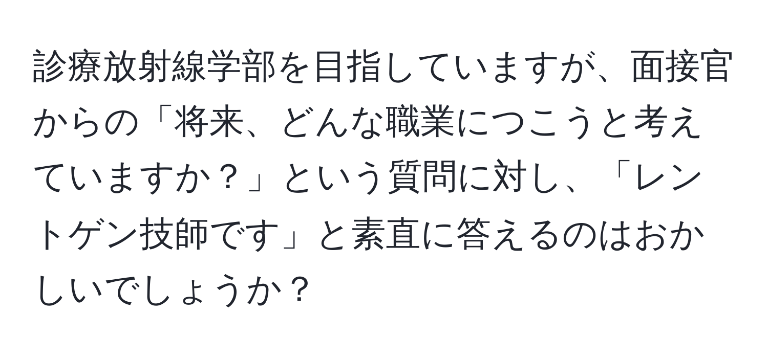 診療放射線学部を目指していますが、面接官からの「将来、どんな職業につこうと考えていますか？」という質問に対し、「レントゲン技師です」と素直に答えるのはおかしいでしょうか？