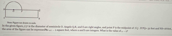 Note: Figure not drawn to scale. 
In the given figure, √P is the diameter of semicircle O. Angels Q, R, and S are right angles, and point P is the midpoint of NQ. If PQ=52
the area of the figure can be expressed as @—6 square feet, where a and b are integers. What is the value of a-b 7 feet and NS=18feet